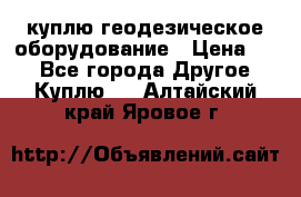 куплю геодезическое оборудование › Цена ­ - - Все города Другое » Куплю   . Алтайский край,Яровое г.